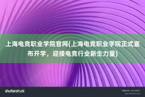 上海电竞职业学院官网(上海电竞职业学院正式宣布开学，迎接电竞行业新生力量)