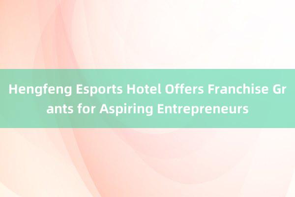 Hengfeng Esports Hotel Offers Franchise Grants for Aspiring Entrepreneurs
