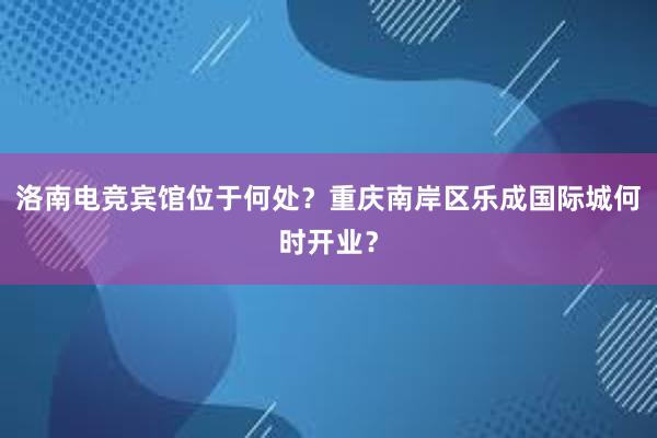 洛南电竞宾馆位于何处？重庆南岸区乐成国际城何时开业？